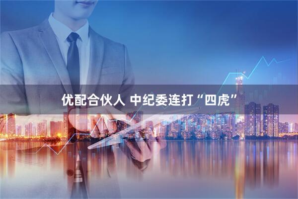 优配合伙人 中纪委连打“四虎”