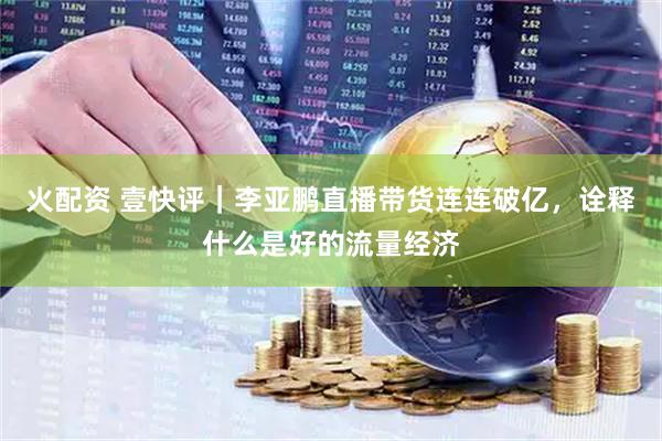 火配资 壹快评｜李亚鹏直播带货连连破亿，诠释什么是好的流量经济