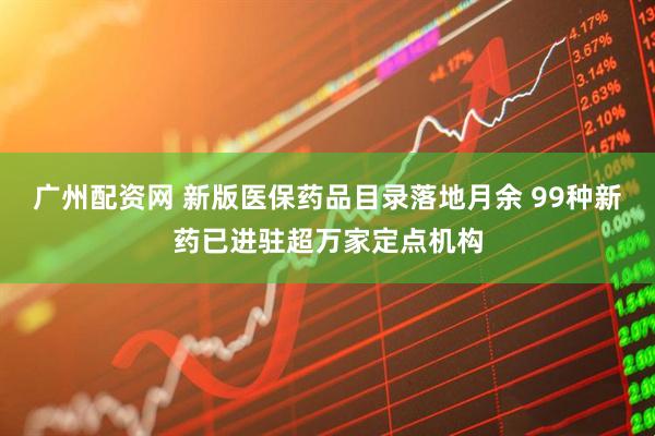 广州配资网 新版医保药品目录落地月余 99种新药已进驻超万家定点机构