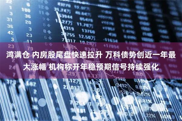 鸿满仓 内房股尾盘快速拉升 万科债势创近一年最大涨幅 机构称开年稳预期信号持续强化