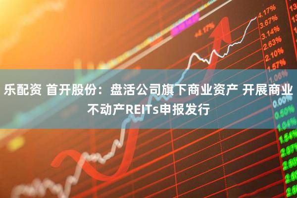 乐配资 首开股份：盘活公司旗下商业资产 开展商业不动产REITs申报发行